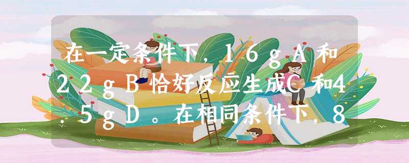 在一定条件下,16gA和22gB恰好反应生成C和4.5gD。在相同条件下,8gA和15gB反应可生成D和0.125molC。从上述事实可推知C的式量为_____ 在一定条件下,16gA和22gB恰好反应生成C和4.5gD。在相同条件下,8gA和15gB反应可生成D和0.125molC。从上述事实可推知C的式量为_____