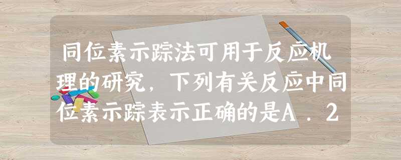 同位素示踪法可用于反应机理的研究,下列有关反应中同位素示踪表示正确的是A.2Na218O2+2H2O→4Na18OH+O2↑B.2KMnO4+5H218 同位素示踪法可用于反应机理的研究,下列有关反应中同位素示踪表示正确的是A.2Na218O2+2H2O→4Na18OH+O2↑B.2KMnO4+5H218