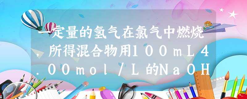一定量的氢气在氯气中燃烧,所得混合物用100mL4.00mol/L的NaOH溶液恰好完全吸收,测得溶液中含有NaClO的物质的量为0. 一定量的氢气在氯气中燃烧,所得混合物用100mL4.00mol/L的NaOH溶液恰好完全吸收,测得溶液中含有NaClO的物质的量为0.