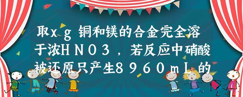 取xg铜和镁的合金完全溶于浓HNO3,若反应中硝酸被还原只产生8960mL的NO2气体和672mL的N2O4气体,在反应后的溶液中,加入足 取xg铜和镁的合金完全溶于浓HNO3,若反应中硝酸被还原只产生8960mL的NO2气体和672mL的N2O4气体,在反应后的溶液中,加入足