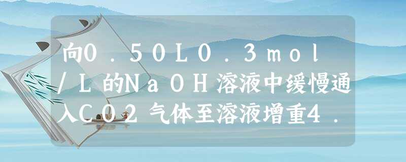 向0.50L0.3mol/L的NaOH溶液中缓慢通入CO2气体至溶液增重4.4g,下列说法正确的是A.增重的4.4g为参加反应的CO2的质量B.溶质为N 向0.50L0.3mol/L的NaOH溶液中缓慢通入CO2气体至溶液增重4.4g,下列说法正确的是A.增重的4.4g为参加反应的CO2的质量B.溶质为N