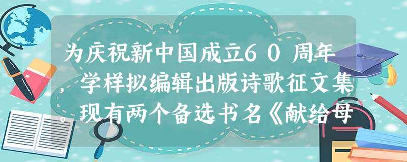 为庆祝新中国成立60周年,学样拟编辑出版诗歌征文集。现有两个备选书名《献给母亲的歌》和《山河岁月欢乐颂》,你喜欢哪一个?请写下你喜欢的书名并说明理 为庆祝新中国成立60周年,学样拟编辑出版诗歌征文集。现有两个备选书名《献给母亲的歌》和《山河岁月欢乐颂》,你喜欢哪一个?请写下你喜欢的书名并说明理