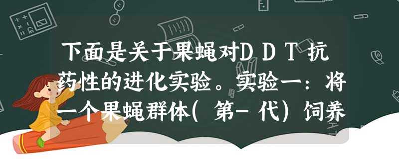 下面是关于果蝇对DDT抗药性的进化实验。实验一:将一个果蝇群体(第-代)饲养到一定规模后,用涂有a浓度DDT的玻璃片处理,将成活下来的果蝇后代(第二 下面是关于果蝇对DDT抗药性的进化实验。实验一:将一个果蝇群体(第-代)饲养到一定规模后,用涂有a浓度DDT的玻璃片处理,将成活下来的果蝇后代(第二