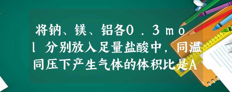 将钠、镁、铝各0.3mol分别放入足量盐酸中,同温同压下产生气体的体积比是A.1:2:3B.6:3:2C.3:1:1D.1:1:1 将钠、镁、铝各0.3mol分别放入足量盐酸中,同温同压下产生气体的体积比是A.1:2:3B.6:3:2C.3:1:1D.1:1:1