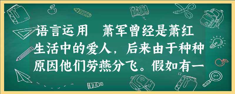 语言运用 萧军曾经是萧红生活中的爱人,后来由于种种原因他们劳燕分飞。假如有一天,落寞的萧军约请萧红见面,请你代替心灵受伤的萧红拟写一纸5 语言运用 萧军曾经是萧红生活中的爱人,后来由于种种原因他们劳燕分飞。假如有一天,落寞的萧军约请萧红见面,请你代替心灵受伤的萧红拟写一纸5