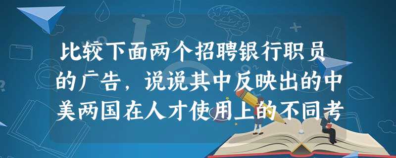 比较下面两个招聘银行职员的广告,说说其中反映出的中美两国在人才使用上的不同考量。 美国:①高中毕业,有现金收付经验优先;②性格仔细 比较下面两个招聘银行职员的广告,说说其中反映出的中美两国在人才使用上的不同考量。 美国:①高中毕业,有现金收付经验优先;②性格仔细