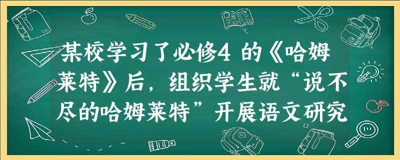 某校学习了必修4的《哈姆莱特》后,组织学生就“说不尽的哈姆莱特”开展语文研究性学习活动。为了深入开展本次活动,要求分学习小组确定子课题,并说明选定子 某校学习了必修4的《哈姆莱特》后,组织学生就“说不尽的哈姆莱特”开展语文研究性学习活动。为了深入开展本次活动,要求分学习小组确定子课题,并说明选定子
