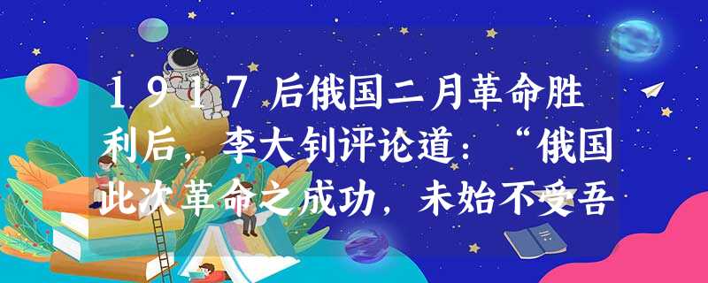 1917后俄国二月革命胜利后,李大钊评论道:“俄国此次革命之成功,未始不受吾国历次革命之影响。今吾更将依俄国革命成功之影响,以厚我共和政治之势力。”李大钊对二月 1917后俄国二月革命胜利后,李大钊评论道:“俄国此次革命之成功,未始不受吾国历次革命之影响。今吾更将依俄国革命成功之影响,以厚我共和政治之势力。”李大钊对二月