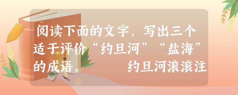阅读下面的文字,写出三个适于评价“约旦河”“盐海”的成语。 约旦河滚滚注入盐海。盐海对约旦河说:“你整天奔波,活得太累了吧?什么时候你也能像我一 阅读下面的文字,写出三个适于评价“约旦河”“盐海”的成语。 约旦河滚滚注入盐海。盐海对约旦河说:“你整天奔波,活得太累了吧?什么时候你也能像我一