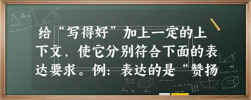 给“写得好”加上一定的上下文,使它分别符合下面的表达要求。例:表达的是“赞扬”:文章有气势,有文采,写得好! 给“写得好”加上一定的上下文,使它分别符合下面的表达要求。例:表达的是“赞扬”:文章有气势,有文采,写得好!