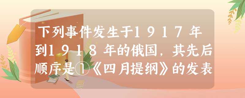 下列事件发生于1917年到1918年的俄国,其先后顺序是①《四月提纲》的发表②两个政权并存的局面③布尔什维克党在彼得格勒发动武装起义④布列斯特和约签订A.①③② 下列事件发生于1917年到1918年的俄国,其先后顺序是①《四月提纲》的发表②两个政权并存的局面③布尔什维克党在彼得格勒发动武装起义④布列斯特和约签订A.①③②