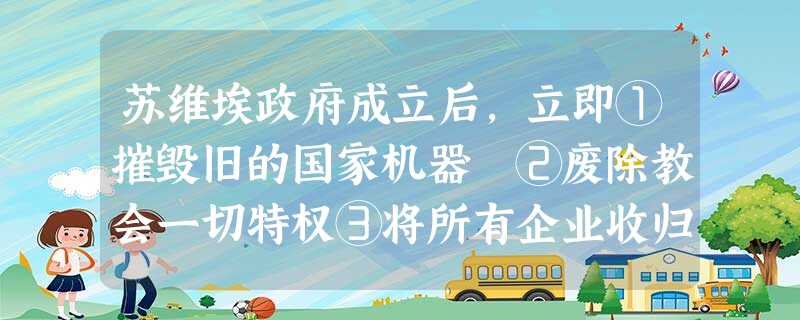 苏维埃政府成立后,立即①摧毁旧的国家机器 ②废除教会一切特权③将所有企业收归国有 ④实行土地国有政策A.①②B.①②③C.①②④D.①②③④ 苏维埃政府成立后,立即①摧毁旧的国家机器 ②废除教会一切特权③将所有企业收归国有 ④实行土地国有政策A.①②B.①②③C.①②④D.①②③④