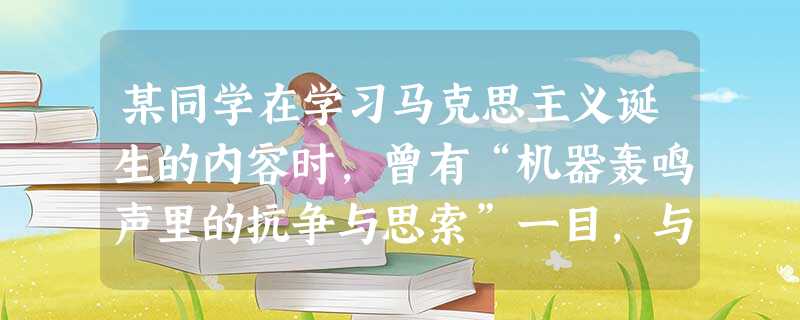 某同学在学习马克思主义诞生的内容时,曾有“机器轰鸣声里的抗争与思索”一目,与着重号相对应的事件分别是A.工业革命、工人运动和启蒙运动B.工业革命、工人运动和空想 某同学在学习马克思主义诞生的内容时,曾有“机器轰鸣声里的抗争与思索”一目,与着重号相对应的事件分别是A.工业革命、工人运动和启蒙运动B.工业革命、工人运动和空想