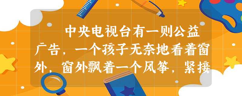 中央电视台有一则公益广告,一个孩子无奈地看着窗外,窗外飘着一个风筝,紧接着画面上打出了三句话:楼下有人放风等…… 中央电视台有一则公益广告,一个孩子无奈地看着窗外,窗外飘着一个风筝,紧接着画面上打出了三句话:楼下有人放风等……