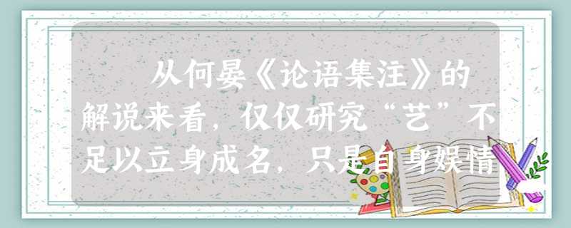 从何晏《论语集注》的解说来看,仅仅研究“艺”不足以立身成名,只是自身娱情遣兴方式而已。如果“游于艺”把持无度,在人生追求不可得而 从何晏《论语集注》的解说来看,仅仅研究“艺”不足以立身成名,只是自身娱情遣兴方式而已。如果“游于艺”把持无度,在人生追求不可得而