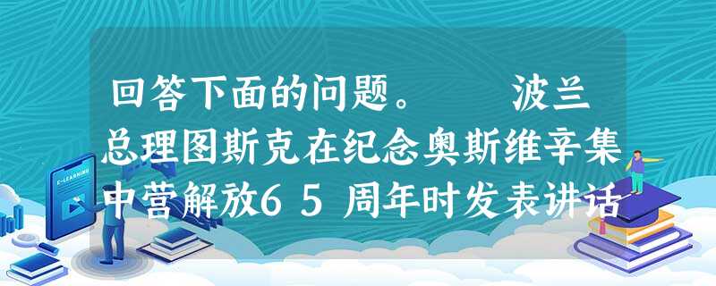 回答下面的问题。 波兰总理图斯克在纪念奥斯维辛集中营解放65周年时发表讲话表示:对于波兰、欧洲乃至整个世界来说,奥斯维辛已经成为了纳粹大屠杀的象征 回答下面的问题。 波兰总理图斯克在纪念奥斯维辛集中营解放65周年时发表讲话表示:对于波兰、欧洲乃至整个世界来说,奥斯维辛已经成为了纳粹大屠杀的象征