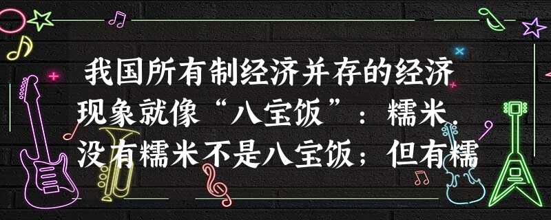 我国所有制经济并存的经济现象就像“八宝饭”:糯米.没有糯米不是八宝饭;但有糯米不一定就是八宝饭,必须有其他的如红枣、莲子、核桃、花生、红豆、砂 等成分,只有把糯 我国所有制经济并存的经济现象就像“八宝饭”:糯米.没有糯米不是八宝饭;但有糯米不一定就是八宝饭,必须有其他的如红枣、莲子、核桃、花生、红豆、砂 等成分,只有把糯