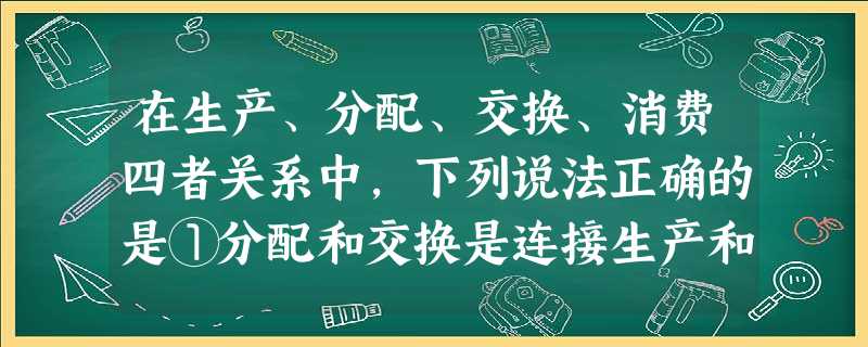 在生产、分配、交换、消费四者关系中,下列说法正确的是①分配和交换是连接生产和消费的纽带②生产决定分配,分配决定消费③社会再生产过程中起决定作用的环节是生产④消费 在生产、分配、交换、消费四者关系中,下列说法正确的是①分配和交换是连接生产和消费的纽带②生产决定分配,分配决定消费③社会再生产过程中起决定作用的环节是生产④消费