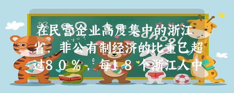 在民营企业高度集中的浙江省,非公有制经济的比重已超过80%,每18个浙江人中就有1个是民营企业老板。温州更是因民营企业而著称,60多万温州人在世界131个国家和 在民营企业高度集中的浙江省,非公有制经济的比重已超过80%,每18个浙江人中就有1个是民营企业老板。温州更是因民营企业而著称,60多万温州人在世界131个国家和