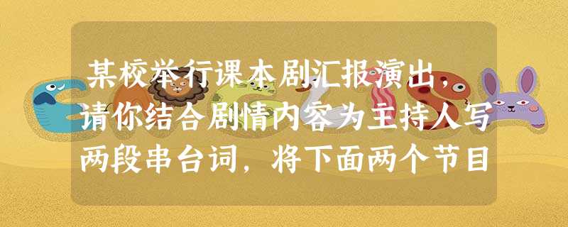 某校举行课本剧汇报演出,请你结合剧情内容为主持人写两段串台词,将下面两个节目串联起来。要求衔接自然,简明得体,每段不超过40字。 第一个节目高 某校举行课本剧汇报演出,请你结合剧情内容为主持人写两段串台词,将下面两个节目串联起来。要求衔接自然,简明得体,每段不超过40字。 第一个节目高