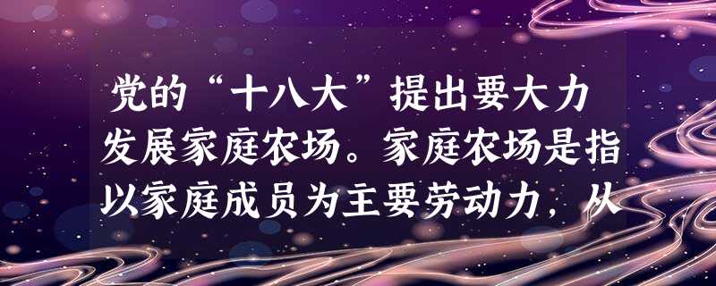 党的“十八大”提出要大力发展家庭农场。家庭农场是指以家庭成员为主要劳动力,从事农业规模化、集约化、商品化生产经营,并以农业收入为家庭主要收入来源的新型农业经营主 党的“十八大”提出要大力发展家庭农场。家庭农场是指以家庭成员为主要劳动力,从事农业规模化、集约化、商品化生产经营,并以农业收入为家庭主要收入来源的新型农业经营主