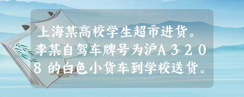 上海某高校学生超市进货。李某自驾车牌号为沪A3208的白色小货车到学校送货。据该校规定,凡外来车辆进入校门,均要有明确事由证明,以便查验放行。现 上海某高校学生超市进货。李某自驾车牌号为沪A3208的白色小货车到学校送货。据该校规定,凡外来车辆进入校门,均要有明确事由证明,以便查验放行。现
