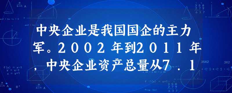 中央企业是我国国企的主力军。2002年到2011年,中央企业资产总量从7.13万亿元增加到21万亿元,80%以上的资产集中在石油石化、电力、国防、通信、运输等行 中央企业是我国国企的主力军。2002年到2011年,中央企业资产总量从7.13万亿元增加到21万亿元,80%以上的资产集中在石油石化、电力、国防、通信、运输等行