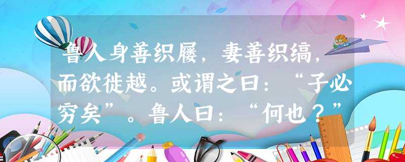 鲁人身善织屦,妻善织缟,而欲徙越。或谓之曰:“子必穷矣”。鲁人曰:“何也?”曰:“屦为履之也,而越人跣行,缟为冠之 鲁人身善织屦,妻善织缟,而欲徙越。或谓之曰:“子必穷矣”。鲁人曰:“何也?”曰:“屦为履之也,而越人跣行,缟为冠之