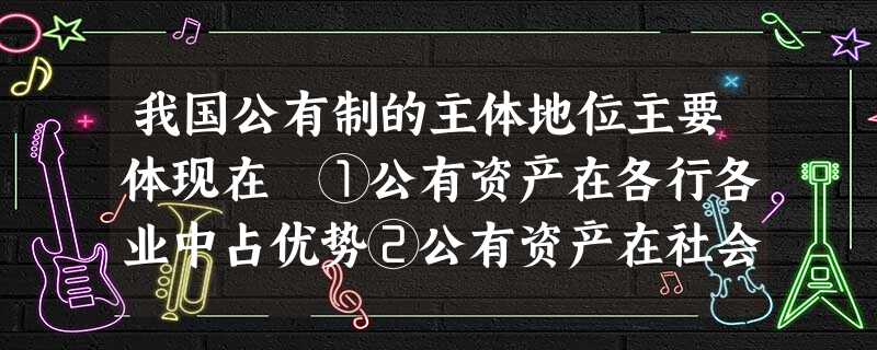 我国公有制的主体地位主要体现在 ①公有资产在各行各业中占优势②公有资产在社会总资产中占优势③混合所有制经济中,国有经济成分占优势地位④国有经济控制国民经济命脉, 我国公有制的主体地位主要体现在 ①公有资产在各行各业中占优势②公有资产在社会总资产中占优势③混合所有制经济中,国有经济成分占优势地位④国有经济控制国民经济命脉,