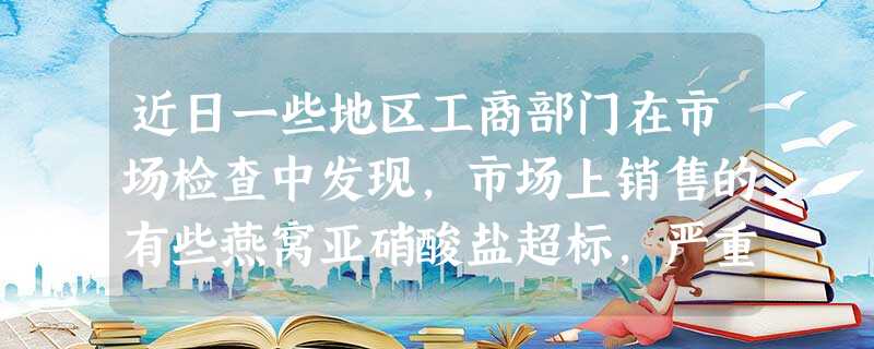 近日一些地区工商部门在市场检查中发现,市场上销售的有些燕窝亚硝酸盐超标,严重损害消费者的合法权益。为此国家工商总局近日下发《关于进一步加强流通环节燕窝市场专项检 近日一些地区工商部门在市场检查中发现,市场上销售的有些燕窝亚硝酸盐超标,严重损害消费者的合法权益。为此国家工商总局近日下发《关于进一步加强流通环节燕窝市场专项检