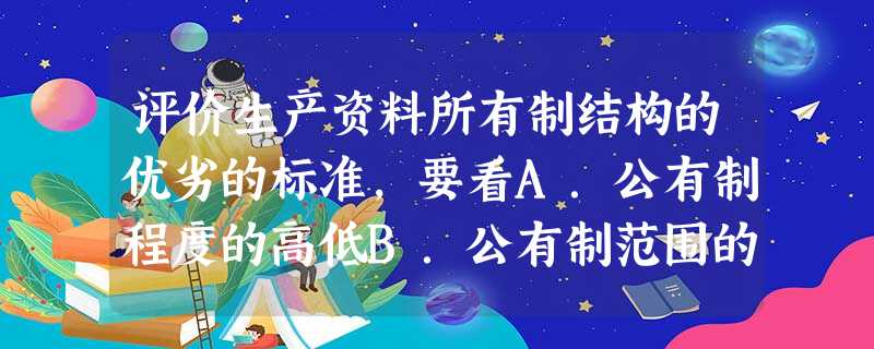评价生产资料所有制结构的优劣的标准,要看A.公有制程度的高低B.公有制范围的大小C.是否坚持公有制为主体D.是否适应现实的生产力状况 评价生产资料所有制结构的优劣的标准,要看A.公有制程度的高低B.公有制范围的大小C.是否坚持公有制为主体D.是否适应现实的生产力状况