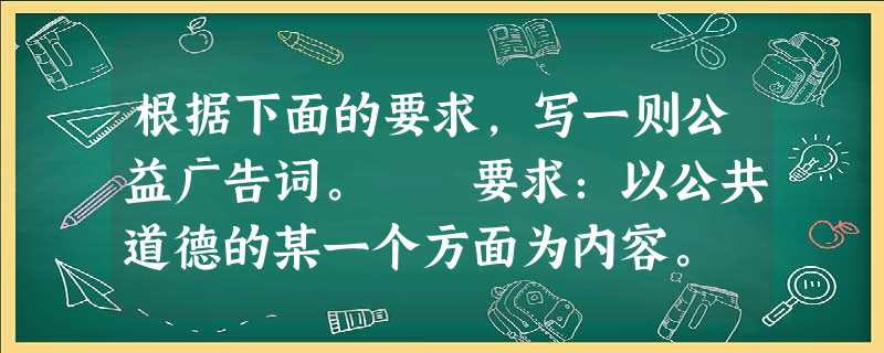 根据下面的要求,写一则公益广告词。 要求:以公共道德的某一个方面为内容。 根据下面的要求,写一则公益广告词。 要求:以公共道德的某一个方面为内容。