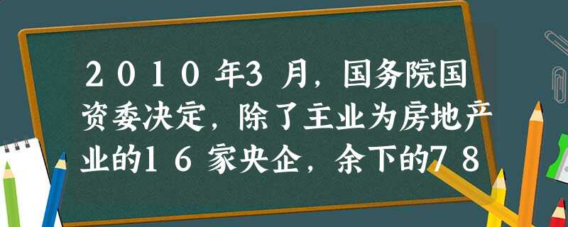 2010年3月,国务院国资委决定,除了主业为房地产业的16家央企,余下的78家非房地产业的央企要有序退出房地产业务。这意味着A.控制国有企业的经营风险B.国有企 2010年3月,国务院国资委决定,除了主业为房地产业的16家央企,余下的78家非房地产业的央企要有序退出房地产业务。这意味着A.控制国有企业的经营风险B.国有企