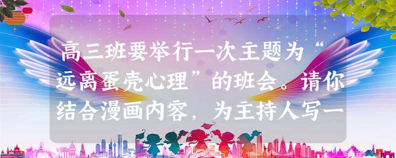 高三班要举行一次主题为“远离蛋壳心理”的班会。请你结合漫画内容,为主持人写一段开场白。要求:能够简要阐释“蛋壳心理”的内涵;语言流畅;100字左 高三班要举行一次主题为“远离蛋壳心理”的班会。请你结合漫画内容,为主持人写一段开场白。要求:能够简要阐释“蛋壳心理”的内涵;语言流畅;100字左