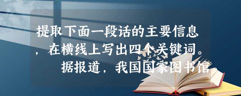 提取下面一段话的主要信息,在横线上写出四个关键词。 据报道,我国国家图书馆浩瀚的馆藏古籍中,仅1.6万卷“敦煌遗书”就有5000余米长卷需要修复,而国图 提取下面一段话的主要信息,在横线上写出四个关键词。 据报道,我国国家图书馆浩瀚的馆藏古籍中,仅1.6万卷“敦煌遗书”就有5000余米长卷需要修复,而国图