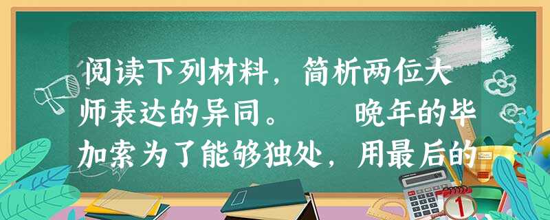 阅读下列材料,简析两位大师表达的异同。 晚年的毕加索为了能够独处,用最后的精力去创作,就把所有的人都拒之千里。他把那些赶来想一睹大师风采的人戏称为“池塘 阅读下列材料,简析两位大师表达的异同。 晚年的毕加索为了能够独处,用最后的精力去创作,就把所有的人都拒之千里。他把那些赶来想一睹大师风采的人戏称为“池塘