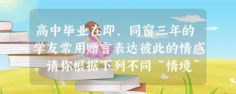 高中毕业在即,同窗三年的学友常用赠言表达彼此的情感。请你根据下列不同“情境”各写一条赠言。要求:表达要含蓄;每条不超过30个字;不得出现校名、人 高中毕业在即,同窗三年的学友常用赠言表达彼此的情感。请你根据下列不同“情境”各写一条赠言。要求:表达要含蓄;每条不超过30个字;不得出现校名、人