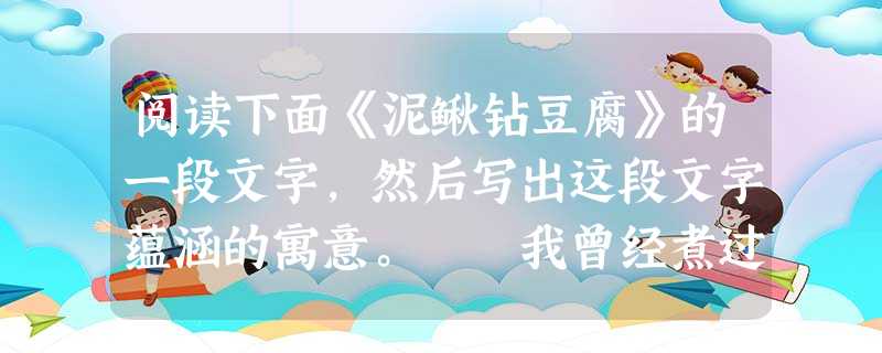 阅读下面《泥鳅钻豆腐》的一段文字,然后写出这段文字蕴涵的寓意。 我曾经煮过泥鳅钻豆腐这道菜。第一次烹煮,先把锅子置于 阅读下面《泥鳅钻豆腐》的一段文字,然后写出这段文字蕴涵的寓意。 我曾经煮过泥鳅钻豆腐这道菜。第一次烹煮,先把锅子置于