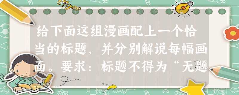 给下面这组漫画配上一个恰当的标题,并分别解说每幅画面。要求:标题不得为“无题”,画面解说应符合情境,每幅画面的解说不得超过12字。 ____ 给下面这组漫画配上一个恰当的标题,并分别解说每幅画面。要求:标题不得为“无题”,画面解说应符合情境,每幅画面的解说不得超过12字。 ____