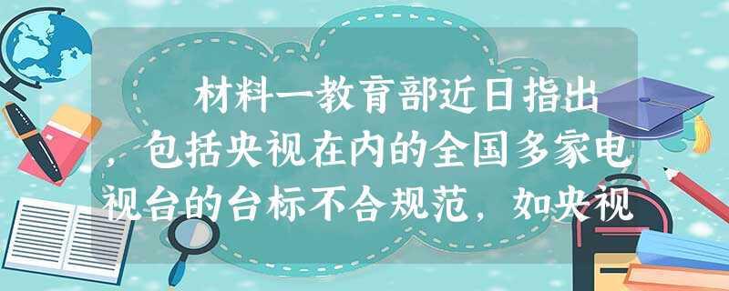 材料一教育部近日指出,包括央视在内的全国多家电视台的台标不合规范,如央视台标CCTV是英文缩写,不符合国家语言文字法规 材料一教育部近日指出,包括央视在内的全国多家电视台的台标不合规范,如央视台标CCTV是英文缩写,不符合国家语言文字法规