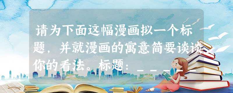 请为下面这幅漫画拟一个标题,并就漫画的寓意简要谈谈你的看法。标题:____________________________ 请为下面这幅漫画拟一个标题,并就漫画的寓意简要谈谈你的看法。标题:____________________________