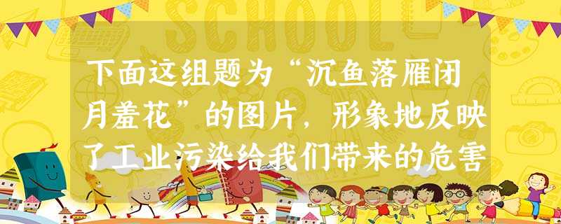 下面这组题为“沉鱼落雁闭月羞花”的图片,形象地反映了工业污染给我们带来的危害。请展开联想,对四个画面的内容进行描写,并表达你的 下面这组题为“沉鱼落雁闭月羞花”的图片,形象地反映了工业污染给我们带来的危害。请展开联想,对四个画面的内容进行描写,并表达你的