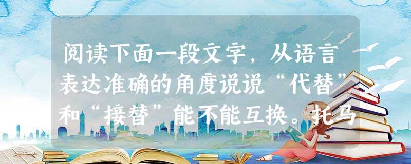 阅读下面一段文字,从语言表达准确的角度说说“代替”和“接替”能不能互换。托马斯·杰斐逊是美国第三任总统。他担任驻法大使时,有一 阅读下面一段文字,从语言表达准确的角度说说“代替”和“接替”能不能互换。托马斯·杰斐逊是美国第三任总统。他担任驻法大使时,有一