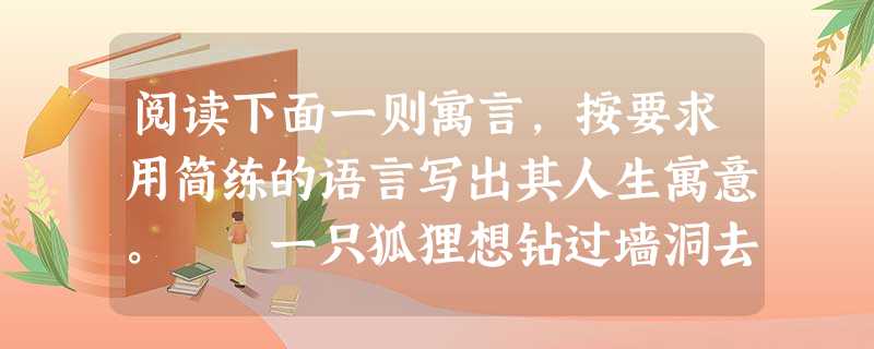 阅读下面一则寓言,按要求用简练的语言写出其人生寓意。 一只狐狸想钻过墙洞去吃院子里的葡萄。墙洞很小,狐狸钻不过去,只好在洞外饿了七天,把身体瘦下来 阅读下面一则寓言,按要求用简练的语言写出其人生寓意。 一只狐狸想钻过墙洞去吃院子里的葡萄。墙洞很小,狐狸钻不过去,只好在洞外饿了七天,把身体瘦下来