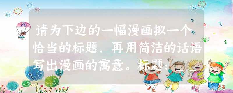 请为下边的一幅漫画拟一个恰当的标题,再用简洁的话语写出漫画的寓意。标题:_________________________ 请为下边的一幅漫画拟一个恰当的标题,再用简洁的话语写出漫画的寓意。标题:_________________________