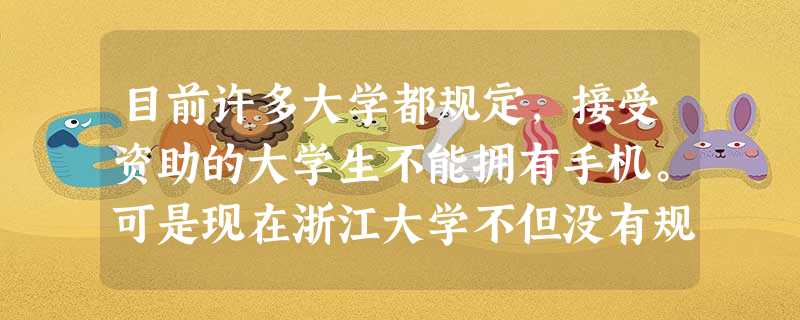 目前许多大学都规定,接受资助的大学生不能拥有手机。可是现在浙江大学不但没有规定接受资助的大学生不能拥有手机,还出钱为这些贫困学生买来了手机并送两 目前许多大学都规定,接受资助的大学生不能拥有手机。可是现在浙江大学不但没有规定接受资助的大学生不能拥有手机,还出钱为这些贫困学生买来了手机并送两