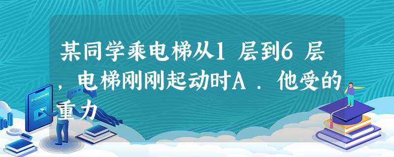 某同学乘电梯从1层到6层,电梯刚刚起动时A.他受的重力 某同学乘电梯从1层到6层,电梯刚刚起动时A.他受的重力