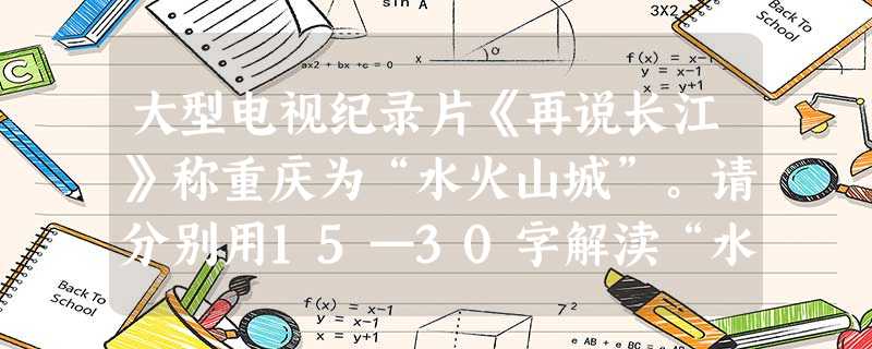 大型电视纪录片《再说长江》称重庆为“水火山城”。请分别用15—30字解渎“水”与“火”的寓意。 “水”的寓意:___________________ 大型电视纪录片《再说长江》称重庆为“水火山城”。请分别用15—30字解渎“水”与“火”的寓意。 “水”的寓意:___________________