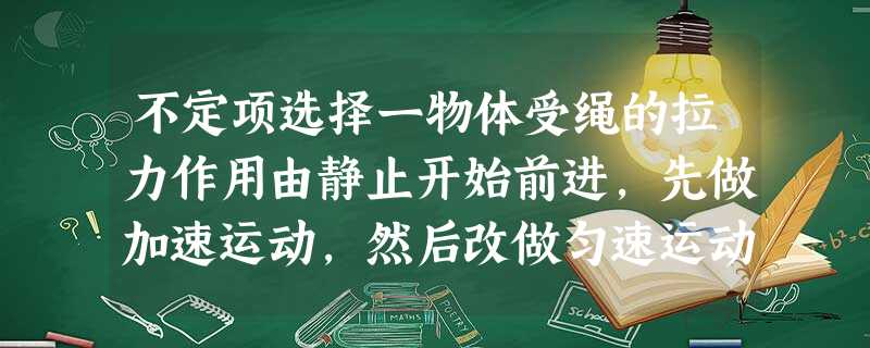 不定项选择一物体受绳的拉力作用由静止开始前进,先做加速运动,然后改做匀速运动,再改做减速运动, 不定项选择一物体受绳的拉力作用由静止开始前进,先做加速运动,然后改做匀速运动,再改做减速运动,