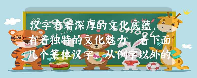 汉字有着深厚的文化底蕴,有着独特的文化魅力。看下面几个篆体汉字,从例字以外的三个字中任选两个,仿照例子,巧说汉字。要求符合该字的形体特点和基本涵 汉字有着深厚的文化底蕴,有着独特的文化魅力。看下面几个篆体汉字,从例字以外的三个字中任选两个,仿照例子,巧说汉字。要求符合该字的形体特点和基本涵